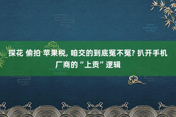 探花 偷拍 苹果税, 咱交的到底冤不冤? 扒开手机厂商的“上贡”逻辑