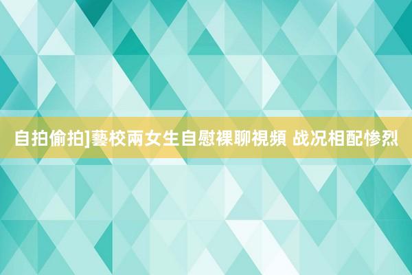 自拍偷拍]藝校兩女生自慰裸聊視頻 战况相配惨烈