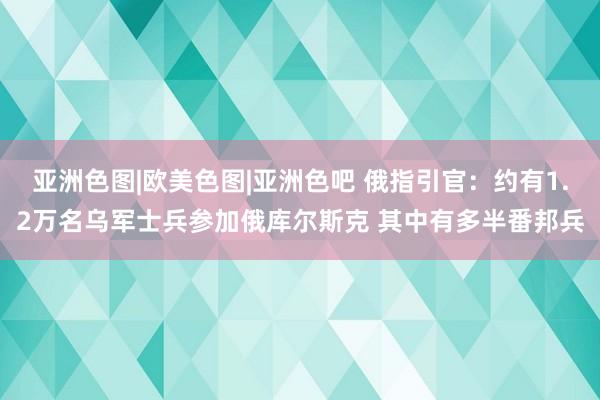 亚洲色图|欧美色图|亚洲色吧 俄指引官：约有1.2万名乌军士兵参加俄库尔斯克 其中有多半番邦兵