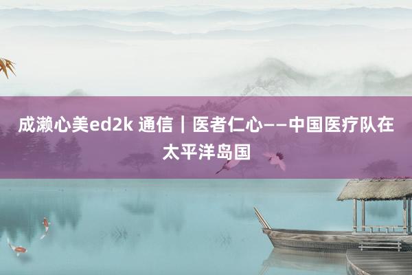 成濑心美ed2k 通信｜医者仁心——中国医疗队在太平洋岛国