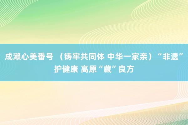 成濑心美番号 （铸牢共同体 中华一家亲）“非遗”护健康 高原“藏”良方