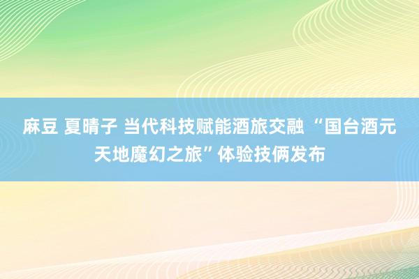 麻豆 夏晴子 当代科技赋能酒旅交融 “国台酒元天地魔幻之旅”体验技俩发布