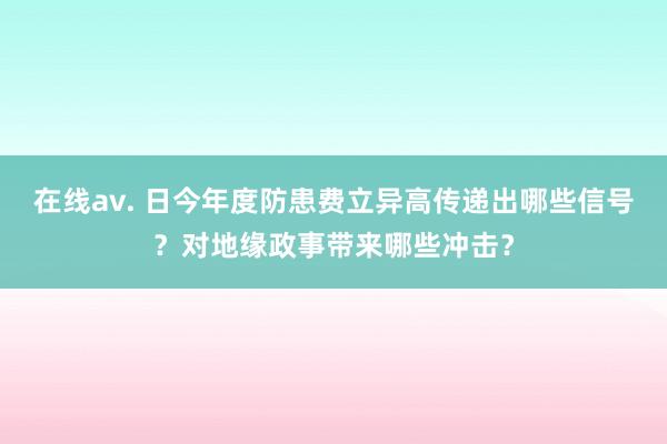 在线av. 日今年度防患费立异高传递出哪些信号？对地缘政事带来哪些冲击？