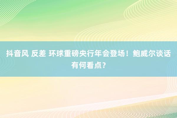 抖音风 反差 环球重磅央行年会登场！鲍威尔谈话有何看点？