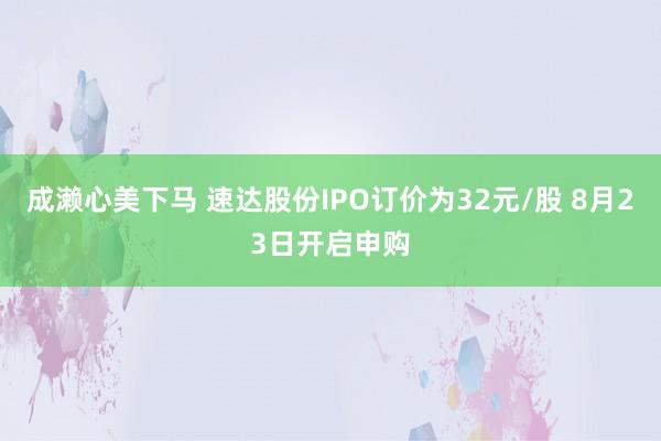 成濑心美下马 速达股份IPO订价为32元/股 8月23日开启申购