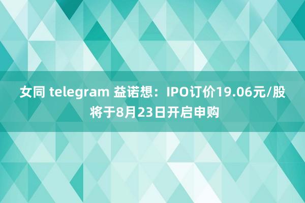 女同 telegram 益诺想：IPO订价19.06元/股 将于8月23日开启申购