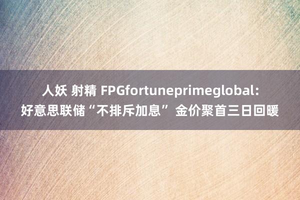 人妖 射精 FPGfortuneprimeglobal：好意思联储“不排斥加息” 金价聚首三日回暖