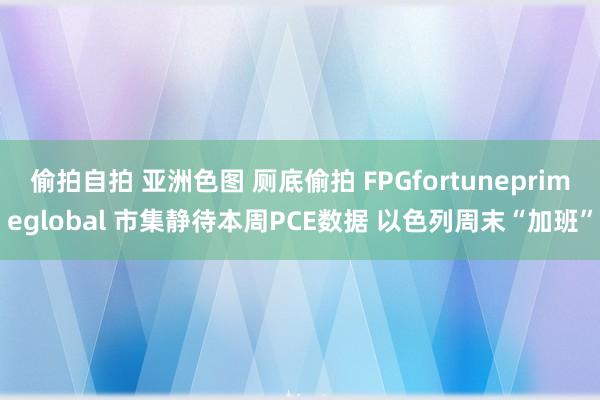 偷拍自拍 亚洲色图 厕底偷拍 FPGfortuneprimeglobal 市集静待本周PCE数据 以色列周末“加班”