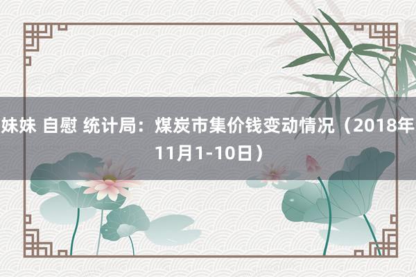 妹妹 自慰 统计局：煤炭市集价钱变动情况（2018年11月1-10日）