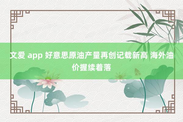 文爱 app 好意思原油产量再创记载新高 海外油价握续着落