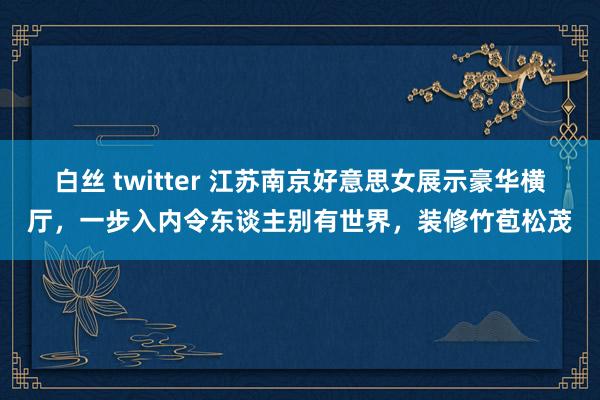 白丝 twitter 江苏南京好意思女展示豪华横厅，一步入内令东谈主别有世界，装修竹苞松茂