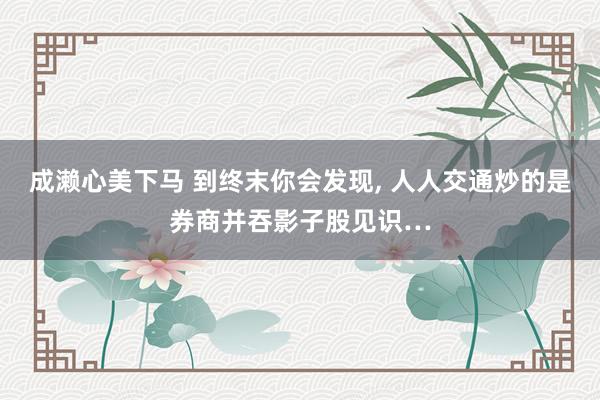 成濑心美下马 到终末你会发现， 人人交通炒的是券商并吞影子股见识…