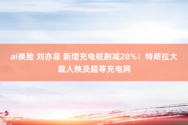 ai换脸 刘亦菲 新增充电桩剧减28%！特斯拉大裁人殃及超等充电网