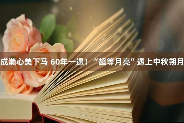 成濑心美下马 60年一遇！“超等月亮”遇上中秋朔月