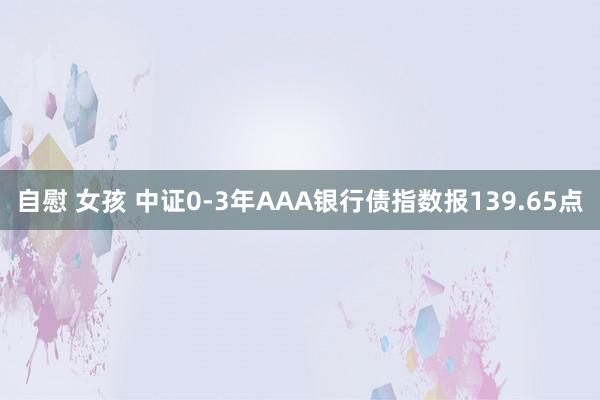 自慰 女孩 中证0-3年AAA银行债指数报139.65点