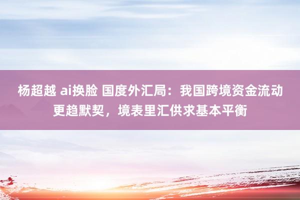 杨超越 ai换脸 国度外汇局：我国跨境资金流动更趋默契，境表里汇供求基本平衡