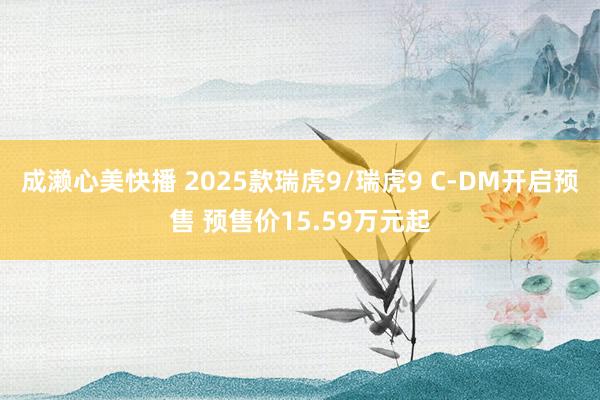 成濑心美快播 2025款瑞虎9/瑞虎9 C-DM开启预售 预售价15.59万元起