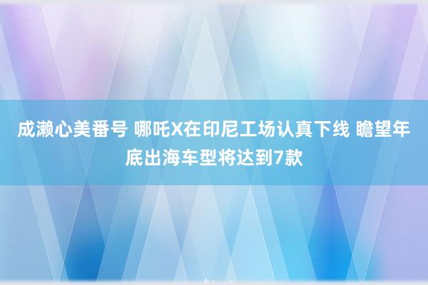 成濑心美番号 哪吒X在印尼工场认真下线 瞻望年底出海车型将达到7款