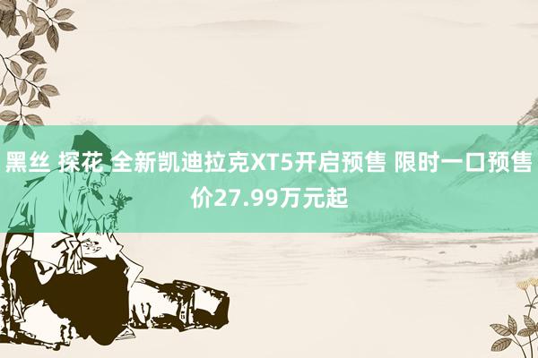 黑丝 探花 全新凯迪拉克XT5开启预售 限时一口预售价27.99万元起