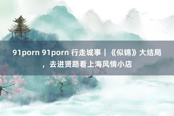 91porn 91porn 行走城事｜《似锦》大结局，去进贤路看上海风情小店