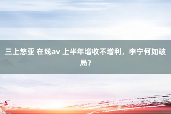 三上悠亚 在线av 上半年增收不增利，李宁何如破局？