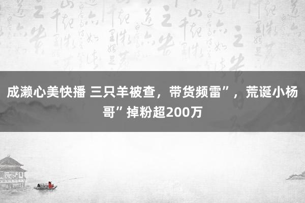 成濑心美快播 三只羊被查，带货频雷”，荒诞小杨哥”掉粉超200万