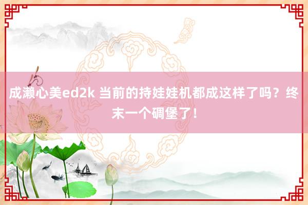 成濑心美ed2k 当前的持娃娃机都成这样了吗？终末一个碉堡了！