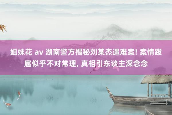 姐妹花 av 湖南警方揭秘刘某杰遇难案! 案情跋扈似乎不对常理， 真相引东谈主深念念