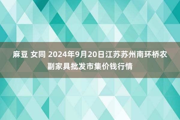 麻豆 女同 2024年9月20日江苏苏州南环桥农副家具批发市集价钱行情