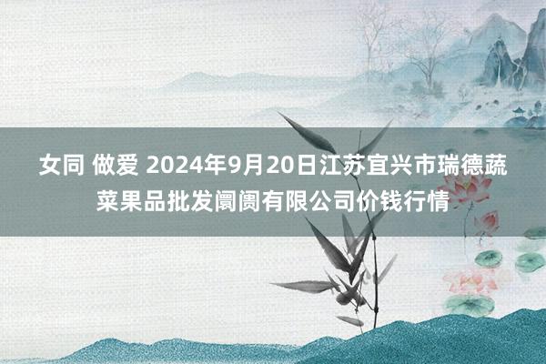 女同 做爱 2024年9月20日江苏宜兴市瑞德蔬菜果品批发阛阓有限公司价钱行情