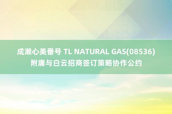 成濑心美番号 TL NATURAL GAS(08536)附庸与白云招商签订策略协作公约