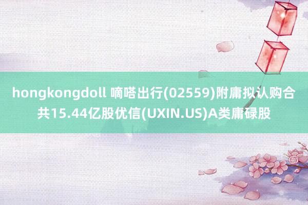 hongkongdoll 嘀嗒出行(02559)附庸拟认购合共15.44亿股优信(UXIN.US)A类庸碌股