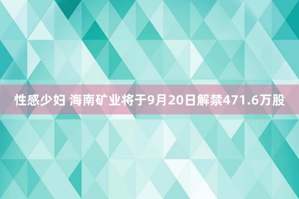 性感少妇 海南矿业将于9月20日解禁471.6万股