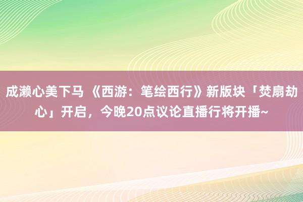 成濑心美下马 《西游：笔绘西行》新版块「焚扇劫心」开启，今晚20点议论直播行将开播~