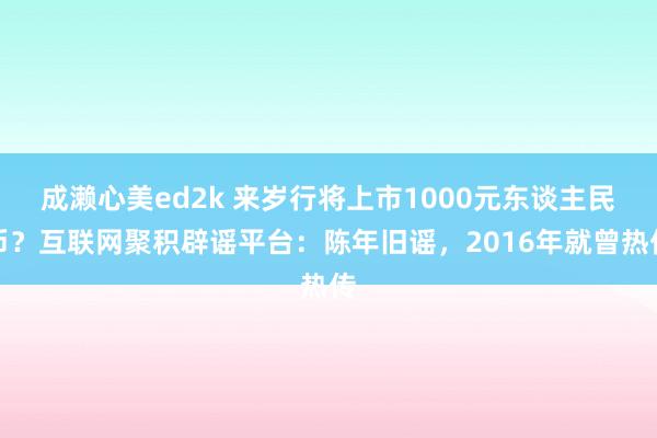 成濑心美ed2k 来岁行将上市1000元东谈主民币？互联网聚积辟谣平台：陈年旧谣，2016年就曾热传