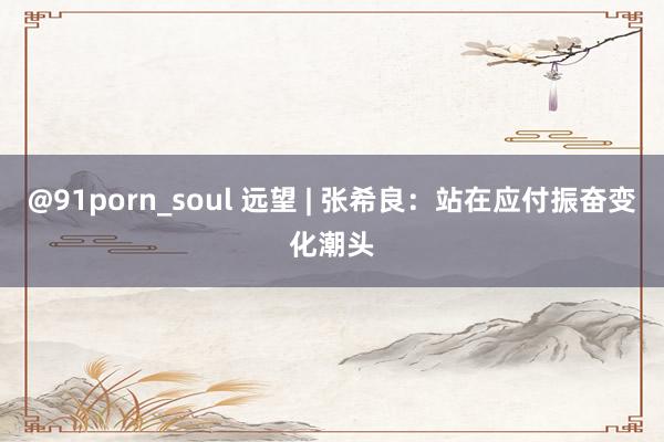 @91porn_soul 远望 | 张希良：站在应付振奋变化潮头