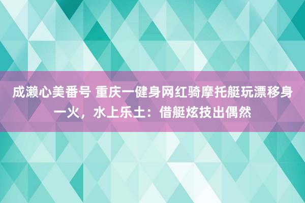 成濑心美番号 重庆一健身网红骑摩托艇玩漂移身一火，水上乐土：借艇炫技出偶然