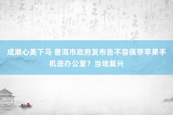 成濑心美下马 普洱市政府发布告不容佩带苹果手机进办公室？当地复兴