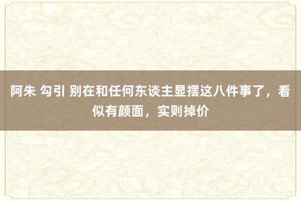 阿朱 勾引 别在和任何东谈主显摆这八件事了，看似有颜面，实则掉价