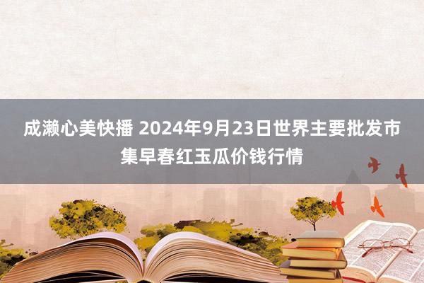 成濑心美快播 2024年9月23日世界主要批发市集早春红玉瓜价钱行情