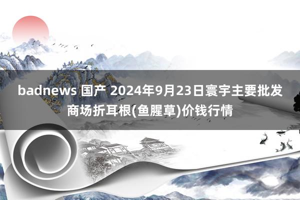 badnews 国产 2024年9月23日寰宇主要批发商场折耳根(鱼腥草)价钱行情