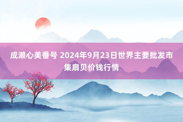 成濑心美番号 2024年9月23日世界主要批发市集扇贝价钱行情