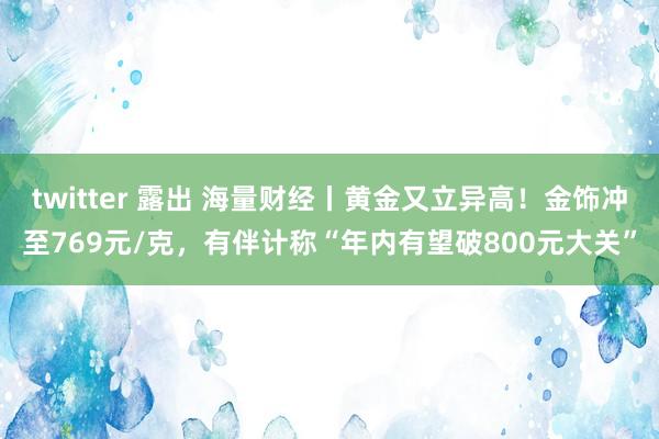 twitter 露出 海量财经丨黄金又立异高！金饰冲至769元/克，有伴计称“年内有望破800元大关”