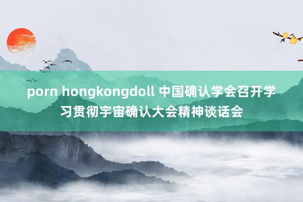 porn hongkongdoll 中国确认学会召开学习贯彻宇宙确认大会精神谈话会