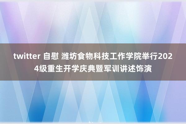 twitter 自慰 潍坊食物科技工作学院举行2024级重生开学庆典暨军训讲述饰演