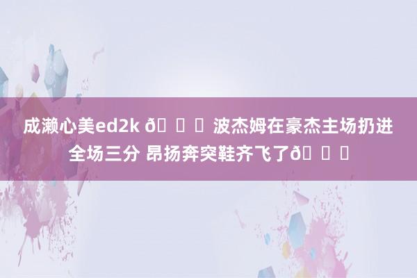 成濑心美ed2k 😂波杰姆在豪杰主场扔进全场三分 昂扬奔突鞋齐飞了😝