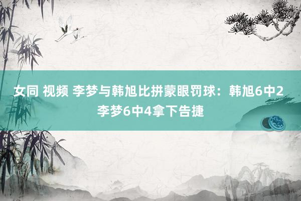 女同 视频 李梦与韩旭比拼蒙眼罚球：韩旭6中2 李梦6中4拿下告捷