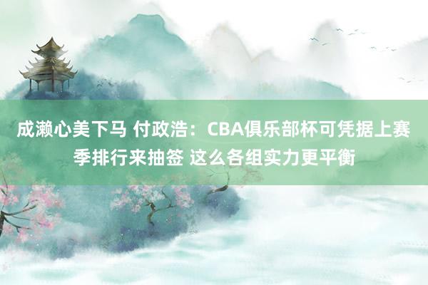 成濑心美下马 付政浩：CBA俱乐部杯可凭据上赛季排行来抽签 这么各组实力更平衡