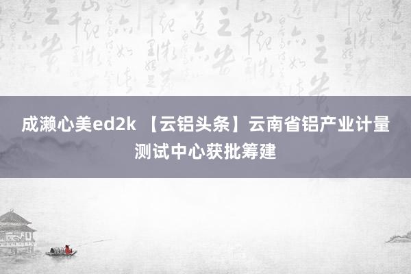 成濑心美ed2k 【云铝头条】云南省铝产业计量测试中心获批筹建