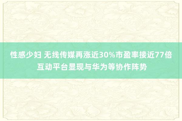 性感少妇 无线传媒再涨近30%市盈率接近77倍 互动平台显现与华为等协作阵势